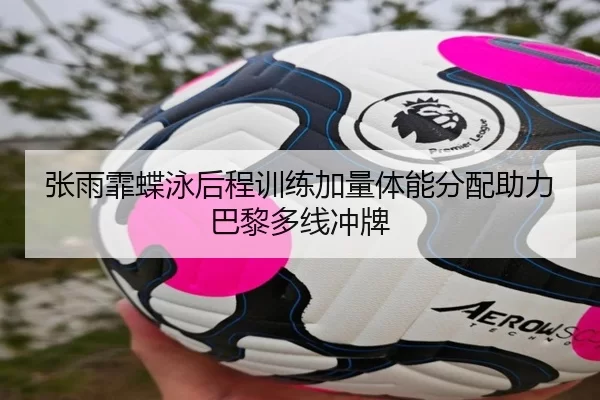 张雨霏蝶泳后程训练加量体能分配助力巴黎多线冲牌