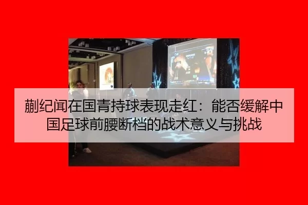 蒯纪闻在国青持球表现走红：能否缓解中国足球前腰断档的战术意义与挑战